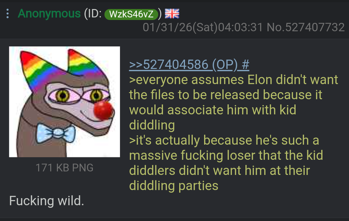 Anonymous (ID: WzkS46vZ) 171 KB PNG 01/31/26(Sat) 04:03:31 No.527407732 >>527404586 (OP) # >everyone assumes Elon didn't want the files to be released because it would associate him with kid diddling >it's actually because he's such a massive f------ loser that the kid diddlers didn't want him at their diddling parties F------ wild.