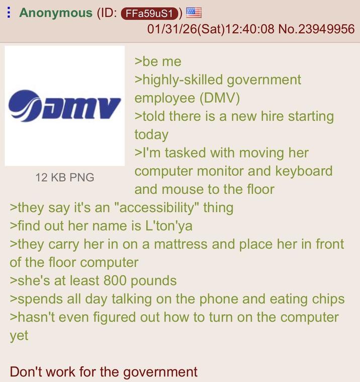 Anonymous (ID: FFa59uS1) Samv 12 KB PNG 01/31/26(Sat)12:40:08 No.23949956 >be me >highly-skilled government employee (DMV) >told there is a new hire starting today >I'm tasked with moving her computer monitor and keyboard and mouse to the floor >they say it's an "accessibility" thing >find out her name is L'ton'ya >they carry her in on a mattress and place her in front of the floor computer >she's at least 800 pounds >spends all day talking on the phone and eating chips >hasn't even figured out how to turn on the computer yet Don't work for the government