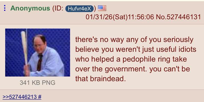 Anonymous (ID: Hufvr4eX) 01/31/26(Sat)11:56:06 No.527446131 341 KB PNG >>527446213 # there's no way any of you seriously believe you weren't just useful idiots who helped a p-------- ring take over the government. you can't be that braindead.