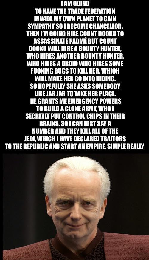 I AM GOING TO HAVE THE TRADE FEDERATION INVADE MY OWN PLANET TO GAIN SYMPATHY SO I BECOME CHANCELLOR. THEN I'M GOING HIRE COUNT DOOKU TO ASSASSINATE PADMÉ BUT COUNT DOOKU WILL HIRE A BOUNTY HUNTER, WHO HIRES ANOTHER BOUNTY HUNTER, WHO HIRES A DROID WHO HIRES SOME F------ BUGS TO KILL HER. WHICH WILL MAKE HER GO INTO HIDING. SO HOPEFULLY SHE ASKS SOMEBODY LIKE JAR JAR TO TAKE HER PLACE. HE GRANTS ME EMERGENCY POWERS TO BUILD A CLONE ARMY, WHO I SECRETLY PUT CONTROL CHIPS IN THEIR BRAINS. SO I CAN JUST SAY A NUMBER AND THEY KILL ALL OF THE JEDI, WHICH I HAVE DECLARED TRAITORS TO THE REPUBLIC AND START AN EMPIRE. SIMPLE REALLY