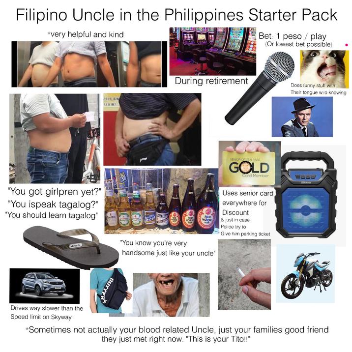 Filipino Uncle in the Philippines Starter Pack *very helpful and kind 2002.15 Bet: 1 peso play (Or lowest bet possible) "You got girlpren yet?" "You ispeak tagalog?" "You should learn tagalog" Sun Mig San Mig ZER miguel Havored Beet Miguel lesioned Beer CASINO During retirement SHURE SMS STALLION 500 San Mig LIGHT Pale Pilsen RED HORSE BEEN RED HORSE BEER SENIOR CITIZEN PASS GOLD Card Member LITRO RED HORSE BEEN Uses senior card everywhere for Discount & just in case Police try to Give him parking ticket Locals "You know you're very handsome just like your uncle" OUTTER Does funny stuff with Their tongue w/o knowing 2Boom Drives way slower than the Speed limit on Skyway *Sometimes not actually your blood related Uncle, just your families good friend they just met right now. "This is your Tito!!"