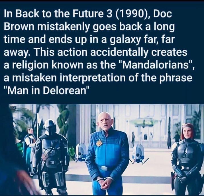 In Back to the Future 3 (1990), Doc Brown mistakenly goes back a long time and ends up in a galaxy far, far away. This action accidentally creates a religion known as the "Mandalorians", a mistaken interpretation of the phrase "Man in Delorean"