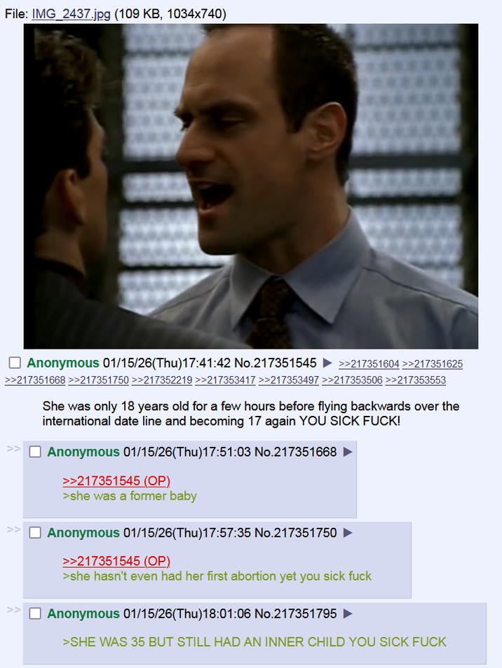 File: IMG_2437.jpg (109 KB, 1034x740) ☐ Anonymous 01/15/26(Thu)17:41:42 No.217351545 >>217351604 >>217351625 >>217351668 >>217351750 >>217352219 >>217353417 >>217353497 >>217353506 >>217353553 She was only 18 years old for a few hours before flying backwards over the international date line and becoming 17 again YOU SICK F---! ☐ Anonymous 01/15/26(Thu)17:51:03 No.217351668 ► >>217351545 (OP) >she was a former baby ☐ Anonymous 01/15/26(Thu)17:57:35 No.217351750 >>217351545 (OP). >she hasn't even had her first abortion yet you sick f--- ☐ Anonymous 01/15/26(Thu)18:01:06 No.217351795 ► >SHE WAS 35 BUT STILL HAD AN INNER CHILD YOU SICK F---