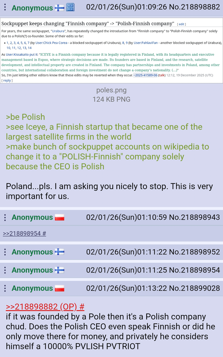 Anonymous + 02/01/26(Sun)01:09:26 No.218898882 Sockpuppet keeps changing "Finnish company" -> "Polish-Finnish company" [edit] For years, the same sockpuppet, "Urabura", has repeatedly changed the introduction from "Finnish company" to "Polish-Finnish company" solely due to a Polish(?) co-founder. Some of their edits so far: 1, 2, 3, 4, 5, 6, 7 (by User:Chick Pea Corea - a blocked sockpuppet of Urabura), 8, 9 (by User: Pahlavi Fan - another blocked sockpuppet of Urabura), 10, 11, 12, 13, 14 As User:Kissakaito put it: "ICEYE is a Finnish company because it is legally registered in Finland, with its headquarters and executive management based in Espoo, where strategic decisions are made. Its founders are based in Finland, and the research, satellite development, and intellectual property are created in Finland. The company has partnerships and investments in Poland, among other countries, but international collaboration and foreign investment do not change a company's nationality. (...)" So, I'm just letting other editors know that these edits may be reverted when they occur. -2025-41589-06 (talk) 12:12, 19 December 2025 (UTC) [reply] poles.png 124 KB PNG >be Polish >see Iceye, a Finnish startup that became one of the largest satellite firms in the world >make bunch of sockpuppet accounts on wikipedia to change it to a "POLISH-Finnish" company solely because the CEO is Polish Poland...pls. I am asking you nicely to stop. This is very important for us. : Anonymous 02/01/26(Sun)01:10:59 No.218898943 >>218898954 # Anonymous ++ 02/01/26(Sun)01:11:22 No.218898952 Anonymous + 02/01/26(Sun)01:11:25 No.218898954 Anonymous 02/01/26(Sun)01:13:22 No.218899028 >>218898882 (OP) # if it was founded by a Pole then it's a Polish company chud. Does the Polish CEO even speak Finnish or did he only move there for money, and privately he considers himself a 10000% PVLISH PVTRIOT