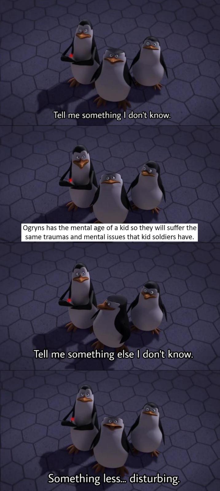 Tell me something I don't know. Ogryns has the mental age of a kid so they will suffer the same traumas and mental issues that kid soldiers have. Tell me something else I don't know. Something less... disturbing.