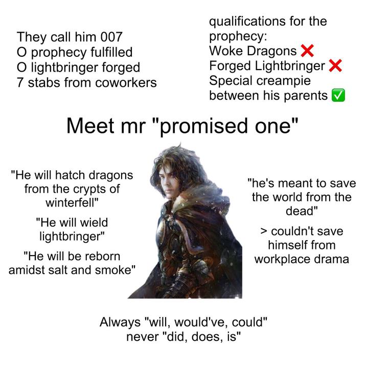 They call him 007 O prophecy fulfilled. O lightbringer forged 7 stabs from coworkers qualifications for the prophecy: Woke Dragons ✗ Forged Lightbringer X Special c------- between his parents ☑ Meet mr "promised one" "He will hatch dragons from the crypts of winterfell" "He will wield lightbringer" "He will be reborn amidst salt and smoke" "he's meant to save the world from the dead" > couldn't save himself from workplace drama Always "will, would've, could" never "did, does, is"