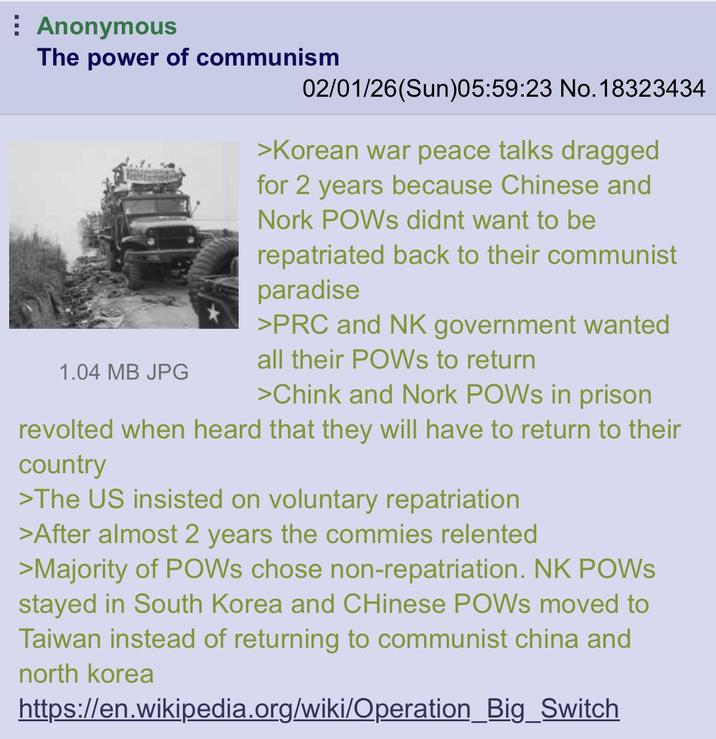 Anonymous The power of communism 1.04 MB JPG 02/01/26(Sun)05:59:23 No. 18323434 >Korean war peace talks dragged for 2 years because Chinese and Nork POWs didnt want to be repatriated back to their communist paradise >PRC and NK government wanted all their POWs to return >Chink and Nork POWs in prison revolted when heard that they will have to return to their country >The US insisted on voluntary repatriation >After almost 2 years the commies relented >Majority of POWs chose non-repatriation. NK POWS stayed in South Korea and Chinese POWs moved to Taiwan instead of returning to communist china and north korea https://en.wikipedia.org/wiki/Operation_Big_Switch