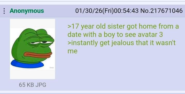 : Anonymous 01/30/26(Fri)00:54:43 No.217671046 >17 year old sister got home from a date with a boy to see avatar 3 >instantly get jealous that it wasn't me 65 KB JPG