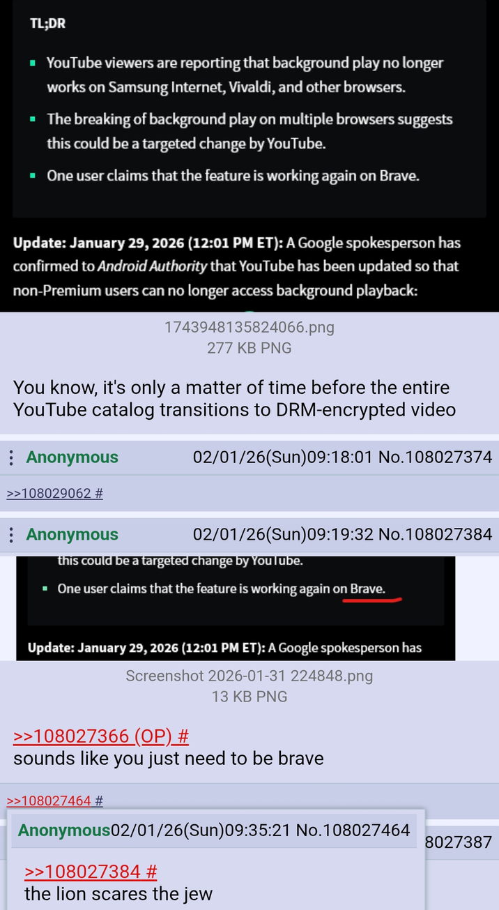 TL;DR YouTube viewers are reporting that background play no longer works on Samsung Internet, Vivaldi, and other browsers. ■ The breaking of background play on multiple browsers suggests this could be a targeted change by YouTube. ■ One user claims that the feature is working again on Brave. Update: January 29, 2026 (12:01 PM ET): A Google spokesperson has confirmed to Android Authority that YouTube has been updated so that non-Premium users can no longer access background playback: 1743948135824066.png 277 KB PNG You know, it's only a matter of time before the entire YouTube catalog transitions to DRM-encrypted video : Anonymous >>108029062 # 02/01/26(Sun)09:18:01 No.108027374 Anonymous 02/01/26(Sun)09:19:32 No. 108027384 this could be a targeted change by YouTube. ■ One user claims that the feature is working again on Brave. Update: January 29, 2026 (12:01 PM ET): A Google spokesperson has Screenshot 2026-01-31 224848.png >>108027366 (OP) # 13 KB PNG sounds like you just need to be brave >>108027464 # Anonymous02/01/26(Sun)09:35:21 No.108027464 >>108027384 # the lion scares the jew 8027387