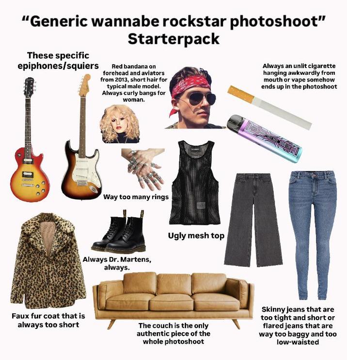 "Generic wannabe rockstar photoshoot" These specific epiphones/squiers Starterpack Red bandana on forehead and aviators from 2013, short hair for typical male model. Always curly bangs for woman. Always an unlit c-------- hanging awkwardly from mouth or vape somehow ends up in the photoshoot Way too many rings Always Dr. Martens, always. Ugly mesh top Faux fur coat that is always too short The couch is the only authentic piece of the whole photoshoot Skinny jeans that are too tight and short or flared jeans that are way too baggy and too low-waisted