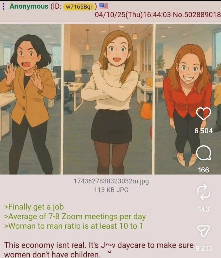 Anonymous (ID: w7165Bqi) >Finally get a job 04/10/25(Thu)16:44:03 No.502889018 1743627838323032m.jpg 113 KB JPG 6504 166 143 >Average of 7-8 Zoom meetings per day >Woman to man ratio is at least 10 to 1 This economy isnt real. It's Joy daycare to make sure women don't have children. 9 213