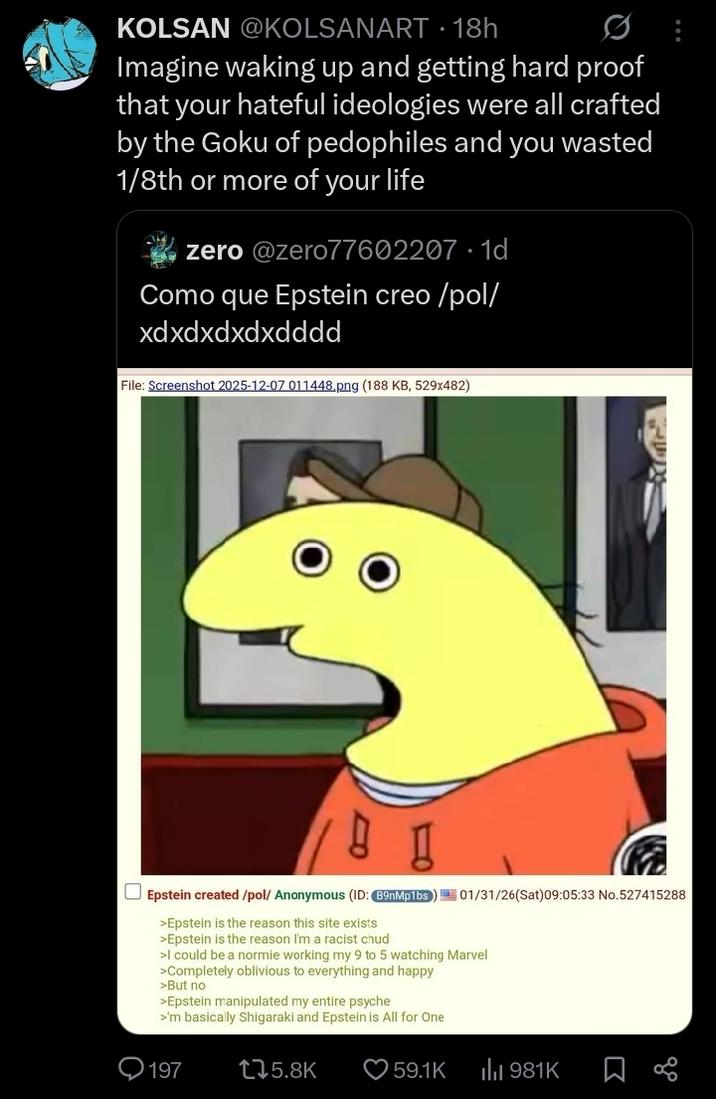 KOLSAN @KOLSANART 18h • Imagine waking up and getting hard proof that your hateful ideologies were all crafted by the Goku of pedophiles and you wasted 1/8th or more of your life zero @zero77602207 1d Como que Epstein creo/pol/ xdxdxdxdxdddd File: Screenshot 2025-12-07 011448.png (188 KB, 529x482) ☐ Epstein created/pol/ Anonymous (ID: B9nMp1bs) 01/31/26(Sat) 09:05:33 No.527415288 >Epstein is the reason this site exists >Epstein is the reason I'm a racist chud >I could be a normie working my 9 to 5 watching Marvel >Completely oblivious to everything and happy >But no >Epstein manipulated my entire psyche >'m basically Shigaraki and Epstein is All for One 197 175.8K 59.1K ili 981K Σ go
