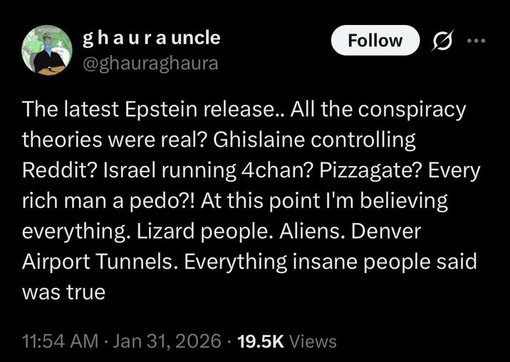 whatsapp ghaura uncle @ghauraghaura Follow The latest Epstein release.. All the conspiracy theories were real? Ghislaine controlling Reddit? Israel running 4chan? Pizzagate? Every rich man a p---?! At this point I'm believing everything. Lizard people. Aliens. Denver Airport Tunnels. Everything insane people said was true 11:54 AM · Jan 31, 2026 19.5K Views
