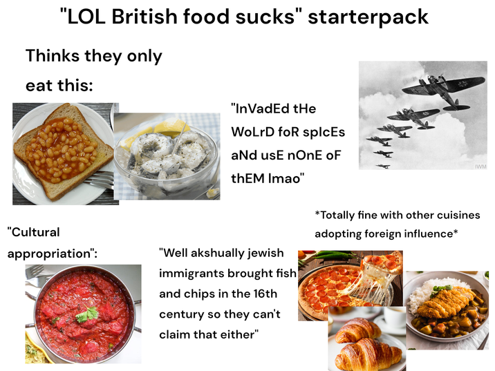 "LOL British food sucks" starterpack Thinks they only eat this: "Cultural appropriation": "In VadEd tHe WoLrD for splcEs aNd usE nOnE oF thEM Imao" "Well akshually jewish immigrants brought fish and chips in the 16th century so they can't claim that either" *Totally fine with other cuisines adopting foreign influence* IWM