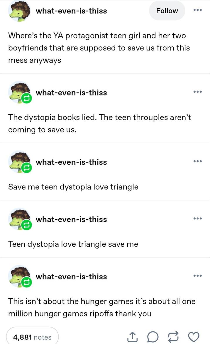 what-even-is-thiss Follow Where's the YA protagonist teen girl and her two boyfriends that are supposed to save us from this mess anyways what-even-is-thiss The dystopia books lied. The teen throuples aren't coming to save us. what-even-is-thiss Save me teen dystopia love triangle what-even-is-thiss Teen dystopia love triangle save me what-even-is-thiss This isn't about the hunger games it's about all one million hunger games ripoffs thank you 4,881 notes ↑ о 2 ...