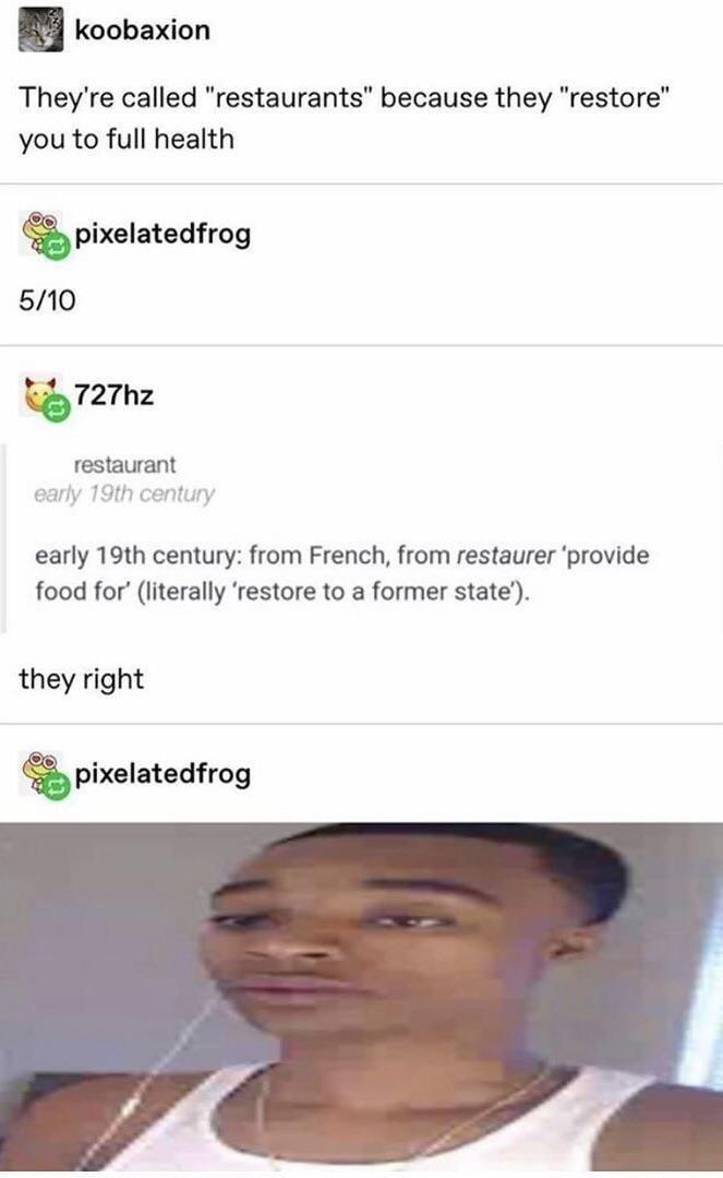 koobaxion They're called "restaurants" because they "restore" you to full health 5/10 pixelatedfrog 727hz restaurant early 19th century early 19th century: from French, from restaurer 'provide food for' (literally 'restore to a former state'). they right pixelatedfrog
