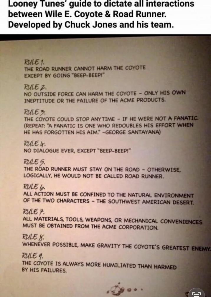 Looney Tunes' guide to dictate all interactions between Wile E. Coyote & Road Runner. Developed by Chuck Jones and his team. RULE 1. THE ROAD RUNNER CANNOT HARM THE COYOTE EXCEPT BY GOING "BEEP-BEEP!" RULE 2. NO OUTSIDE FORCE CAN HARM THE COYOTE - ONLY HIS OWN INEPTITUDE OR THE FAILURE OF THE ACME PRODUCTS. RULE 3. THE COYOTE COULD STOP ANY TIME - IF HE WERE NOT A FANATIC. (REPEAT: "A FANATIC IS ONE WHO REDOUBLES HIS EFFORT WHEN HE HAS FORGOTTEN HIS AIM." -GEORGE SANTAYANA) RULE 4. NO DIALOGUE EVER, EXCEPT "BEEP-BEEP!" RULE 5. THE ROAD RUNNER MUST STAY ON THE ROAD - OTHERWISE, LOGICALLY, HE WOULD NOT BE CALLED ROAD RUNNER. RULE 6. ALL ACTION MUST BE CONFINED TO THE NATURAL ENVIRONMENT OF THE TWO CHARACTERS - THE SOUTHWEST AMERICAN DESERT. RULE 7. ALL MATERIALS, TOOLS, WEAPONS, OR MECHANICAL CONVENIENCES MUST BE OBTAINED FROM THE ACME CORPORATION. RULE 8. WHENEVER POSSIBLE, MAKE GRAVITY THE COYOTE'S GREATEST ENEMY RULE 9. THE COYOTE IS ALWAYS MORE HUMILIATED THAN HARMED BY HIS FAILURES. ר_