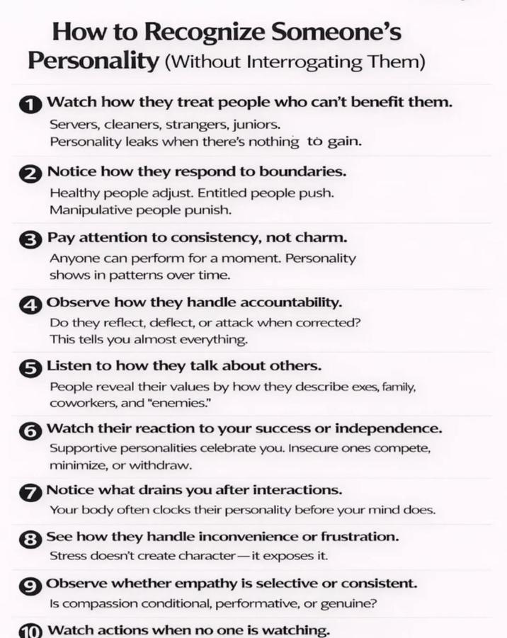 How to Recognize Someone's Personality (Without Interrogating Them) 1 Watch how they treat people who can't benefit them. Servers, cleaners, strangers, juniors. Personality leaks when there's nothing to gain. 2 Notice how they respond to boundaries. Healthy people adjust. Entitled people push. Manipulative people punish. ③ Pay attention to consistency, not charm. Anyone can perform for a moment. Personality shows in patterns over time. 4 Observe how they handle accountability. Do they reflect, deflect, or attack when corrected? This tells you almost everything. ⑤ Listen to how they talk about others. People reveal their values by how they describe exes, family, coworkers, and "enemies." ⑥Watch their reaction to your success or independence. Supportive personalities celebrate you. Insecure ones compete, minimize, or withdraw. 7 Notice what drains you after interactions. Your body often clocks their personality before your mind does. 8 See how they handle inconvenience or frustration. Stress doesn't create character-it exposes it. ⑨ Observe whether empathy is selective or consistent. Is compassion conditional, performative, or genuine? 10 Watch actions when no one is watching.