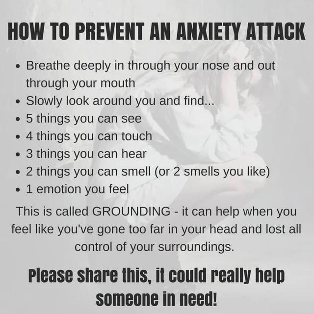 HOW TO PREVENT AN ANXIETY ATTACK • Breathe deeply in through your nose and out • through your mouth Slowly look around you and find... ⚫5 things you can see .4 things you can touch .3 things you can hear • 2 things you can smell (or 2 smells you like) • 1 emotion you feel This is called GROUNDING - it can help when you feel like you've gone too far in your head and lost all control of your surroundings. Please share this, it could really help someone in need!