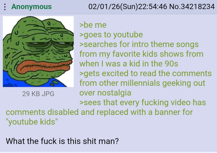 : Anonymous 29 KB JPG 02/01/26(Sun)22:54:46 No.34218234 >be me >goes to youtube >searches for intro theme songs from my favorite kids shows from when I was a kid in the 90s >gets excited to read the comments from other millennials geeking out over nostalgia >sees that every f------ video has comments disabled and replaced with a banner for "youtube kids" What the f--- is this s--- man?