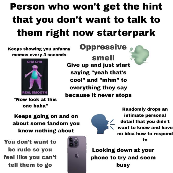 Person who won't get the hint that you don't want to talk to them right now starterpark Keeps showing you unfunny memes every 3 seconds CHA CHA REAL SMOOTH "Now look at this one haha" Oppressive smell Give up and just start saying "yeah that's cool" and "mhm" to everything they say because it never stops Keeps going on and on about some fandom you know nothing about You don't want to be rude so you feel like you can't tell them to go Randomly drops an intimate personal detail that you didn't want to know and have no idea how to respond to Looking down at your phone to try and seem busy