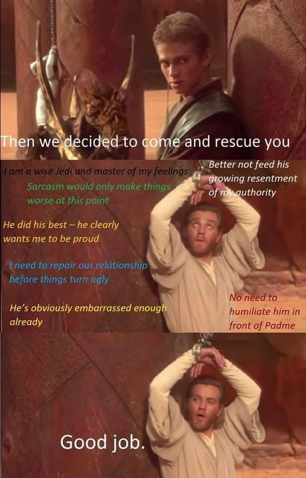 Then we decided to come and rescue you I am a wise Jedi and master of my feelings Sarcasm would only make things worse at this point He did his best - he clearly wants me to be proud I need to repair our relationship before things turn ugly He's obviously embarrassed enough already Better not feed his growing resentment of my authority No need to humiliate him in front of Padme Good job.