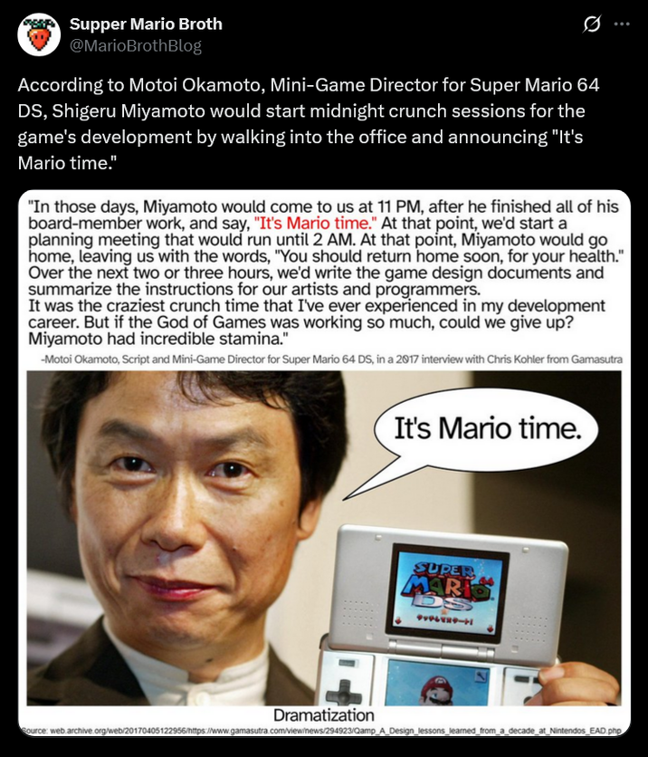 Supper Mario Broth @MarioBrothBlog 0 According to Motoi Okamoto, Mini-Game Director for Super Mario 64 DS, Shigeru Miyamoto would start midnight crunch sessions for the game's development by walking into the office and announcing "It's Mario time." "In those days, Miyamoto would come to us at 11 PM, after he finished all of his board-member work, and say, "It's Mario time." At that point, we'd start a planning meeting that would run until 2 AM. At that point, Miyamoto would go home, leaving us with the words, "You should return home soon, for your health." Over the next two or three hours, we'd write the game design documents and summarize the instructions for our artists and programmers. It was the craziest crunch time that I've ever experienced in my development career. But if the God of Games was working so much, could we give up? Miyamoto had incredible stamina." -Motoi Okamoto, Script and Mini-Game Director for Super Mario 64 DS, in a 2017 interview with Chris Kohler from Gamasutra It's Mario time. SUPER MARK 15 テッテレビステート Dramatization Source: web.archive.org/web/20170405122956/https://www.gamasutra.com/view/news/294923/Qamp_A_Design_lessons learned_from_a_decade at Nintendos_EAD.php