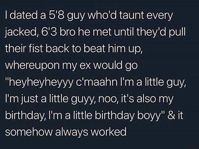 I dated a 5'8 guy who'd taunt every jacked, 6'3 bro he met until they'd pull their fist back to beat him up, whereupon my ex would go "heyheyheyyy c'maahn I'm a little guy, I'm just a little guyy, noo, it's also my birthday, I'm a little birthday boyy" & it somehow always worked