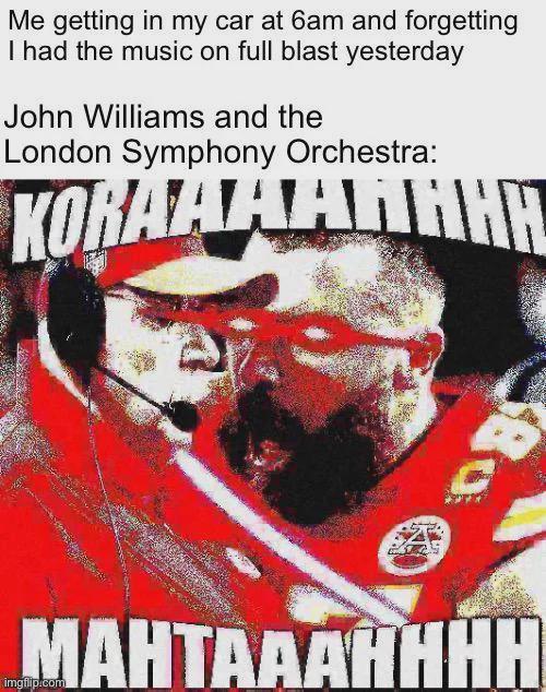 Me getting in my car at 6am and forgetting I had the music on full blast yesterday John Williams and the London Symphony Orchestra: KORAAAAHHHH MAHTAAAHHHH