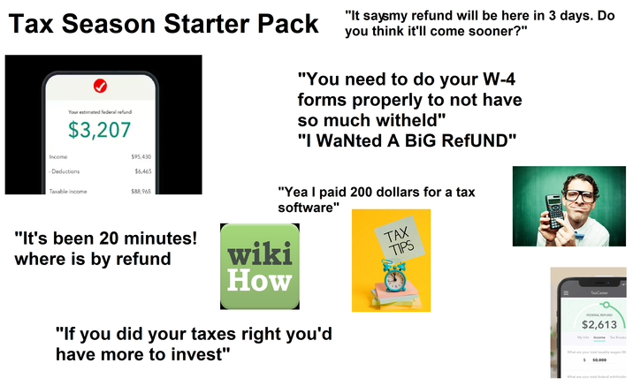 Tax Season Starter Pack Your estimated federal refund $3,207 "It saysmy refund will be here in 3 days. Do you think it'll come sooner?" "You need to do your W-4 forms properly to not have so much witheld" "I Wanted A BIG RefUND" Income - Deductions $95,430 $6,465 Taxable income $88,965 "It's been 20 minutes! where is by refund "Yea I paid 200 dollars for a tax software" wiki How TAX TIPS 12/ 6 "If you did your taxes right you'd have more to invest" TaxCaster FEDERAL REFUND $2,613 My Info Income Tax Breaks What are your total taxable wages (W- $ 50,000 What are your total federal withholdin