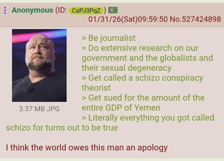 : Anonymous (ID: CaPJ3PqZ) 3.37 MB JPG 01/31/26(Sat) 09:59:50 No.527424898 > Be journalist > Do extensive research on our government and the globalists and their sexual degeneracy > Get called a schizo conspiracy theorist > Get sued for the amount of the entire GDP of Yemen > Literally everything you got called schizo for turns out to be true I think the world owes this man an apology