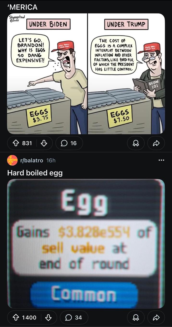 'MERICA Slyngstad 2025 UNDER BIDEN LET'S GO BRANDON! WHY IS EGGS SO DANG EXPENSIVE?! onun have 831 EGGS $3.75 16 UNDER TRUMP THE COST OF EGGS IS A COMPLEX INTERPLAY BETWEEN INFLATION AND OTHER FACTORS, LIKE BIRD FLU, OF WHICH THE PRESIDENT HAS LITTLE CONTROL. EGGS $7.50 r/balatro 16h Hard boiled egg Egg Gains $3.828e554 of sell value at end of round Common + 1400 34 D Mark's wom ECON 101