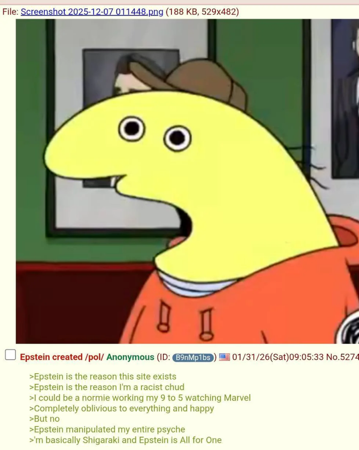 File: Screenshot 2025-12-07 011448.png (188 KB, 529x482) 01/31/26(Sat) 09:05:33 No.5274 Epstein created/pol/ Anonymous (ID: B9nMp1bs >Epstein is the reason this site exists >Epstein is the reason I'm a racist chud >I could be a normie working my 9 to 5 watching Marvel >Completely oblivious to everything and happy >But no >Epstein manipulated my entire psyche >'m basically Shigaraki and Epstein is All for One