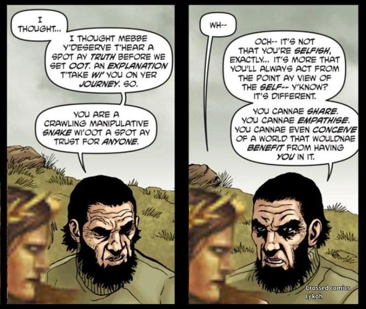 I THOUGHT... I THOUGHT MEBBE Y'DESERVE T'HEAR A SPOT AY TRUTH BEFORE WE SET OOT. AN EXPLANATION T'TAKE WI' YOU ON YER JOURNEY. SO. YOU ARE A CRAWLING MANIPULATIVE SNAKE WI'OOT A SPOT AY TRUST FOR ANYONE. WH-- OCH-- IT'S NOT THAT YOU'RE SELFISH, EXACTLY... IT'S MORE THAT YOU'LL ALWAYS ACT FROM THE POINT AY VIEW OF THE SELF-Y'KNOW? IT'S DIFFERENT. YOU CANNAE SHARE. YOU CANNAE EMPATHISE. YOU CANNAE EVEN CONCEIVE OF A WORLD THAT WOULDNAE BENEFIT FROM HAVING YOU IN IT. Crossed comics Lj koh