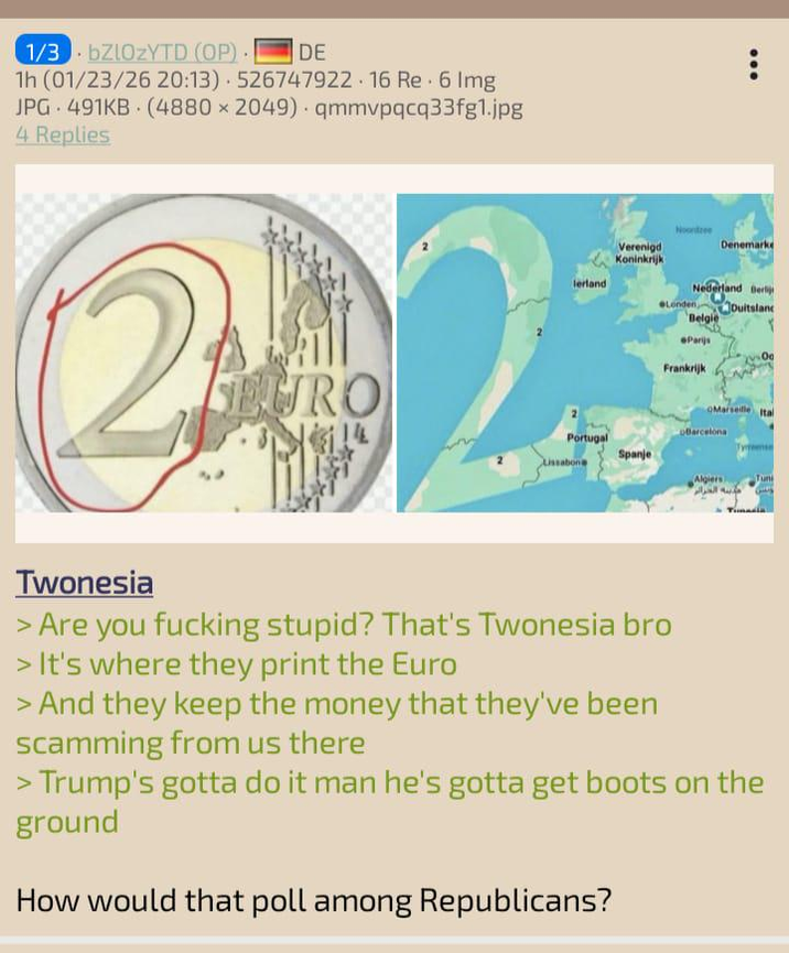 1/3bZlOzYTD (OP) • DE 1h (01/23/26 20:13) 526747922.16 Re. 6 Img JPG 491KB (4880 × 2049) qmmvpqcq33fg1.jpg 4 Replies 21 SEURO Verenigd Koninkrijk lerland Denemarke Nederland Berli Londen Duitslan Belgie Parijs Frankrijk rseille 14 Barcelona Portugal Spanje Algiers مدينة الجرار Tun Twonesia > Are you f------ stupid? That's Twonesia bro > It's where they print the Euro > And they keep the money that they've been scamming from us there > Trump's gotta do it man he's gotta get boots on the ground How would that poll among Republicans?