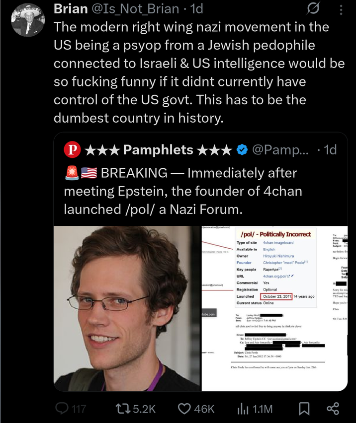 Brian @Is_Not_Brian • 1d The modern right wing nazi movement in the US being a psyop from a Jewish p-------- connected to Israeli & US intelligence would be so f------ funny if it didnt currently have control of the US govt. This has to be the dumbest country in history. P★★★ Pamphlets ★★ BREAKING - • @Pamp... 1d Immediately after meeting Epstein, the founder of 4chan launched /pol/ a Nazi Forum. jeevacation@gmail.com Christopher Poole heis /pol/ - Politically Incorrect To Type of site Available in Owner Founder 4chan imageboard English Hiroyuki Nishimura Christopher "moot" Poole!!! RapeApe 21 Key people URL 4chan.org/pol/ Commercial Yes vacation@gmail.com Registration Optional Launched October 23, 2011 14 years ago Current status Online tube.com Τα Lesley Grott From Jeffrey Epstein Sent Sun 11/13/2011 7:41:46 P tell chris pool to feel free to bring anyone he thinks is clever Whote From: To: Jeffrey Epstein CC jeevacation gmail.com Ce: Lyn and Jojo fontanilla « Subject: Chris Poole Date: Fri, 27 Jan 2012 17:36:34+0000 Jojo fontanilla Chris Poole has confirmed he will come see you at 3pm on Sunday Jan. 29th 117 175.2K 46K ilu 1.1M CCeevacation From Sert Subject: Ch see below fro Begin forwar From Date To: Subj Sorry for mis an attempt to TED and hop Hope you're Chris On Tue, Feb go