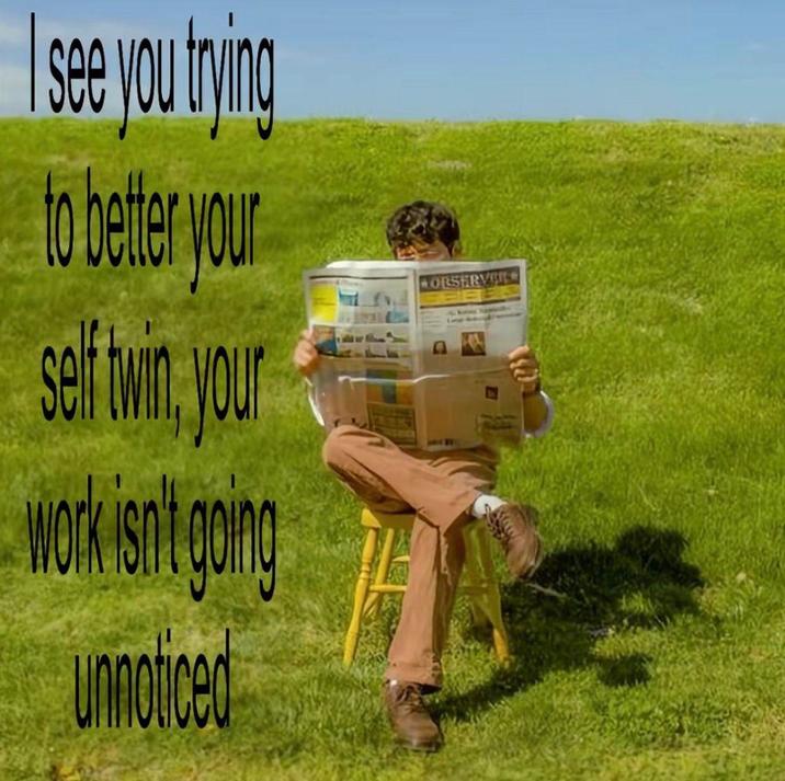 see you trying to better your self twin, your work isn't going unnoticed OBSERVE