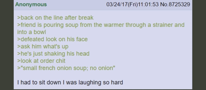 Anonymous >back on the line after break 03/24/17(Fri)11:01:53 No.8725329 >friend is pouring soup from the warmer through a strainer and into a bowl >defeated look on his face >ask him what's up >he's just shaking his head >look at order chit >"small french onion soup; no onion" I had to sit down I was laughing so hard