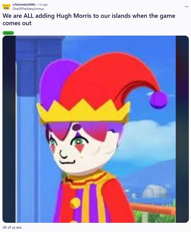 r/tomodachilife . 1d ago Life OneOfTheManyJimmys We are ALL adding Hugh Morris to our islands when the game comes out Meme All of us are.