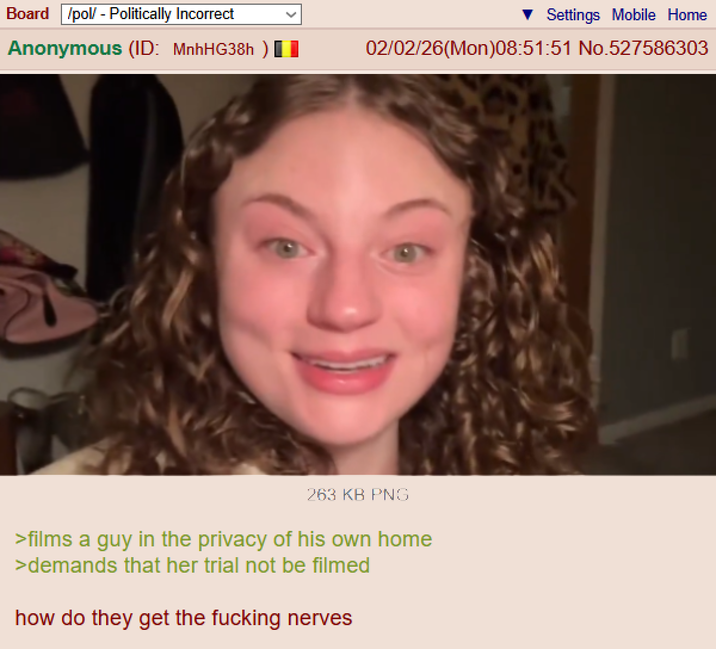 Board /pol/ - Politically Incorrect Settings Mobile Home Anonymous (ID: MnhHG38h 02/02/26(Mon)08:51:51 No.527586303 263 KB PNG >films a guy in the privacy of his own home >demands that her trial not be filmed how do they get the f------ nerves