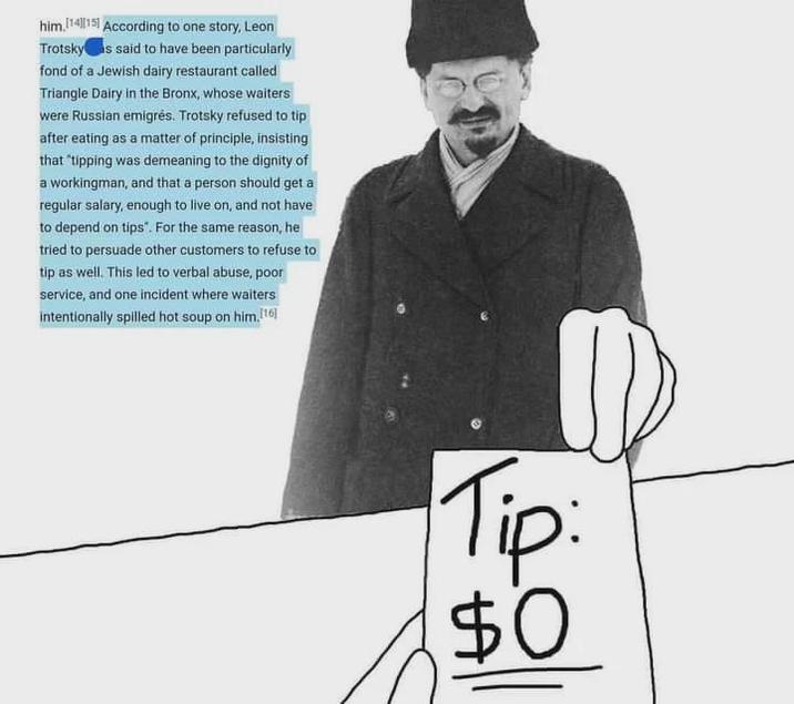 him.1415 According to one story, Leon Trotsky s said to have been particularly fond of a Jewish dairy restaurant called Triangle Dairy in the Bronx, whose waiters were Russian emigrés. Trotsky refused to tip after eating as a matter of principle, insisting that "tipping was demeaning to the dignity of a workingman, and that a person should get a regular salary, enough to live on, and not have to depend on tips". For the same reason, he tried to persuade other customers to refuse to tip as well. This led to verbal abuse, poor service, and one incident where waiters intentionally spilled hot soup on him.[16] Tip: $0