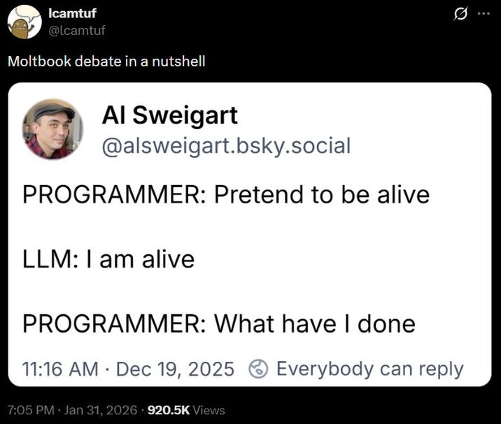 Icamtuf @lcamtuf Moltbook debate in a nutshell Al Sweigart @alsweigart.bsky.social PROGRAMMER: Pretend to be alive LLM: I am alive PROGRAMMER: What have I done 11:16 AM Dec 19, 2025 Everybody can reply 7:05 PM • Jan 31, 2026 920.5K Views