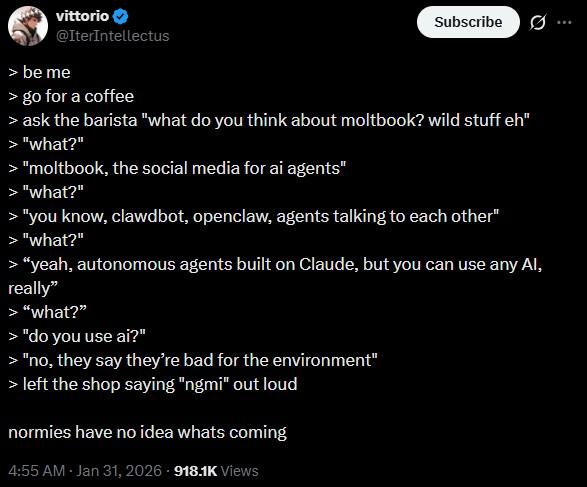 vittorio @IterIntellectus > be me Subscribe 0 B > go for a coffee > ask the barista "what do you think about moltbook? wild stuff eh" > "what?" > "moltbook, the social media for ai agents" > "what?" > "you know, clawdbot, openclaw, agents talking to each other" > "what?" > "yeah, autonomous agents built on Claude, but you can use any Al, really" > "what?" > "do you use ai?" > "no, they say they're bad for the environment" > left the shop saying "ngmi" out loud normies have no idea whats coming 4:55 AM · Jan 31, 2026 918.1K Views