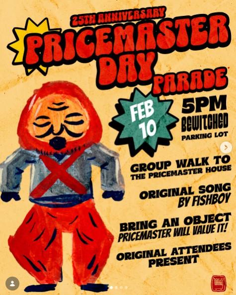 25TH ANNIVERSARY PRICEMASTER DAY FEB 10 PARADE 5PM BEWITCHED PARKING LOT GROUP WALK TO THE PRICEMASTER HOUSE ORIGINAL SONG BY FISHBOY BRING AN OBJECT PRICEMASTER WILL VALUE IT! ORIGINAL ATTENDEES PRESENT