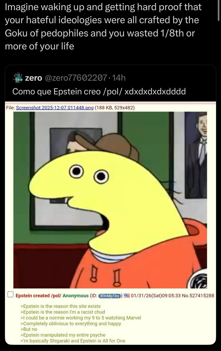 your Imagine waking up and getting hard proof that hateful ideologies were all crafted by the Goku of pedophiles and you wasted 1/8th or more of your life zero @zero77602207.14h Como que Epstein creo/pol/ xdxdxdxdxdddd File: Screenshot 2025-12-07 011448.png (188 KB, 529x482) 01/31/26(Sat) 09:05:33 No.527415288 Epstein created /pol/ Anonymous (ID: B9nMp1bs >Epstein is the reason this site exists >Epstein is the reason I'm a racist chud >I could be a normie working my 9 to 5 watching Marvel >Completely oblivious to everything and happy >But no >Epstein manipulated my entire psyche >'m basically Shigaraki and Epstein is All for One