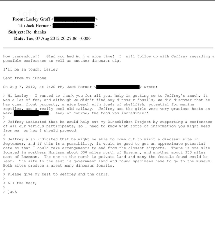 1 of 1 From: Lesley Groff To: Jack Horner Subject: Re: thanks Date: Tue, 07 Aug 2012 20:27:06 +0000 How tremendous!! Glad you had Au j a nice time! I possible conference as well as another dinosaur dig. I'll be in touch. Lesley Sent from my iPhone will follow up with Jeffrey regarding a On Aug 7, 2012, at 4:20 PM, Jack Horner > wrote: > Hi Lesley, I wanted to thank you for all your help in getting me to Jeffrey's ranch, it was a lot of fun, and although we didn't find any dinosaur fossils, we did discover that he has ocean front property, a nice beach with loads of shellfish, potential for marine reptiles, and a really cool old railway. Jeffrey and the girls were very gracious hosts as And, of course, the food was incredible!! were > > Jeffrey indicated that he would help out my Dinochicken Project by supporting a conference of all our various participants, so I need to know what sorts of information you might need from me, or how I should proceed. > > Jeffrey also indicated that he might be able to come out to visit a dinosaur site in September, and if this is a possibility, it would be good to get an approximate potential date so that I could make arrangements to and from the closest airports. There is one site located in northern Montana about 300 miles north of Bozeman, and another about 350 miles east of Bozeman. The one to the north is private land and many the fossils found could be kept. The site to the east is government land and found specimens have to go to the museum. Both sites produce a great many dinosaur fossils. > > Please give my best to Jeffrey and the girls. > > All the best, > > jack