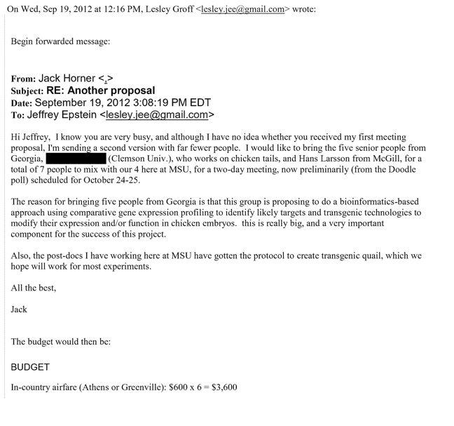 On Wed, Sep 19, 2012 at 12:16 PM, Lesley Groff <lesley.jee@gmail.com> wrote: Begin forwarded message: From: Jack Horner <> Subject: RE: Another proposal Date: September 19, 2012 3:08:19 PM EDT To: Jeffrey Epstein <lesley.jee@gmail.com> Hi Jeffrey, I know you are very busy, and although I have no idea whether you received my first meeting proposal, I'm sending a second version with far fewer people. I would like to bring the five senior people from Georgia, (Clemson Univ.), who works on chicken tails, and Hans Larsson from McGill, for a total of 7 people to mix with our 4 here at MSU, for a two-day meeting, now preliminarily (from the Doodle poll) scheduled for October 24-25. The reason for bringing five people from Georgia is that this group is proposing to do a bioinformatics-based approach using comparative gene expression profiling to identify likely targets and transgenic technologies to modify their expression and/or function in chicken embryos. this is really big, and a very important component for the success of this project. Also, the post-docs I have working here at MSU have gotten the protocol to create transgenic quail, which we hope will work for most experiments. All the best, Jack The budget would then be: BUDGET In-country airfare (Athens or Greenville): $600 x 6 = $3,600
