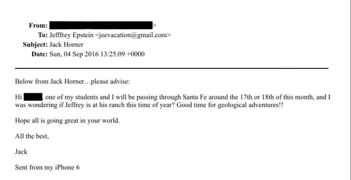 From: To: Jefffrey Epstein <jeevacation@gmail.com> Subject: Jack Horner Date: Sun, 04 Sep 2016 13:25:09 +0000 Below from Jack Horner...please advise: Hi one of my students and I will be passing through Santa Fe around the 17th or 18th of this month, and I was wondering if Jeffrey is at his ranch this time of year? Good time for geological adventures!! Hope all is going great in your world. All the best, Jack Sent from my iPhone 6
