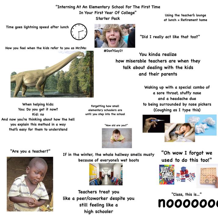 "Interning At An Elementary School For The First Time In Your First Year Of College" Starter Pack Using the teacher's lounge at lunch = Retirement home Time goes lightning speed after lunch 11 10 How you feel when the kids refer to you as Mr/Ms: #Don't Say It "Did I really act like that too?" When helping kids: You: Do you get it now? Kid: no And now you're thinking about how the hell you explain this method in a way that's easy for them to understand TRAVIS ISCHLER You kinda realize how miserable teachers are when they talk about dealing with the kids and their parents Forgetting how small elementary schoolers are until you step into the school "How old are you?" Waking up with a special combo of a sore throat, stuffy nose and a headache due to being surrounded by nose pickers (Coughing as I type this) "Are you a teacher?" If in the winter, the whole hallway smells musty because of everyone's wet boots "Oh wow I forgot we used to do this too!" JUST DANCE 2014 Teachers treat you like a peer/coworker despite you still feeling like a high schooler "Class, this is..." noooooo