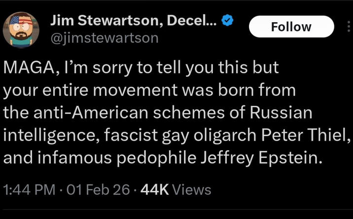 Jim Stewartson, Decel... @jimstewartson Follow MAGA, I'm sorry to tell you this but your entire movement was born from the anti-American schemes of Russian intelligence, fascist gay oligarch Peter Thiel, and infamous p-------- Jeffrey Epstein. 1:44 PM - 01 Feb 26.44K Views
